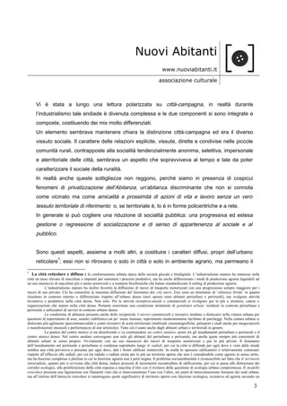 Nuovi Abitanti
www.nuoviabitanti.it
associazione culturale
Vi è stata a lungo una lettura polarizzata su città-campagna, in realtà durante
l’industrialismo tale endiade è divenuta complessa e le due componenti si sono integrate e
composte, costituendo dei mix molto differenziati.
Un elemento sembrava mantenere chiara la distinzione città-campagna ed era il diverso
vissuto sociale. Il carattere delle relazioni esplicite, vissute, dirette e condivise nelle piccole
comunità rurali, contrapposte alla socialità tendenzialmente anonima, selettiva, impersonale
e aterritoriale delle città, sembrava un aspetto che sopravviveva al tempo e tale da poter
caratterizzare il sociale della ruralità.
In realtà anche queste sottigliezze non reggono, perché siamo in presenza di cospicui
fenomeni di privatizzazione dell’Abitanza, un’abitanza discriminante che non si connota
come vicinato ma come amicalità e prossimità di azioni di vita e lavoro senza un vero
tessuto territoriale di riferimento o, se territoriale è, lo è in forme policentriche e a rete.
In generale si può cogliere una riduzione di socialità pubblica: una progressiva ed estesa
gestione o regressione di socializzazione e di senso di appartenenza al sociale e al
pubblico.
Sono questi aspetti, assieme a molti altri, a costituire i caratteri diffusi, propri dell’urbano
reticolare
3
; essi non si ritrovano o solo in città o solo in ambiente agrario, ma permeano il
3
La città reticolare e diffusa è la conformazione urbana tipica della società glocale e biodigitale. L’industrialismo maturo ha immesso nelle
città un tasso elevato di macchine e impianti per sostenere i processi produttivi, ma ha anche differenziato i modi di produzione agraria legandoli ad
un uso massiccio di macchine più o meno semoventi e a sostanze biochimiche che hanno standardizzato il setting di produzione agraria.
L’industrialismo maturo ha inoltre favorito la diffusione di mezzi di trasporto motorizzati con una progressione sempre maggiore per i
mezzi di uso privato. Ciò ha consentito la massima diffusione del fenomeno dei city users. Essi sono un fenomeno di ‘abitanza ibrida’ in quanto
risiedono in contesto esterno o differenziato rispetto all’urbano denso (anzi spesso sono abitanti periurbani e perirurali), ma svolgono attività
lavorativa e produttiva nella città densa. Non solo. Per le attività ricreativo-sociali e commerciali si rivolgono per lo più a strutture, catene e
organizzazioni che stanno nella città densa. Pertanto esercitano una condizione strutturale di pendolari urbani: residenti in contesto periurbano e
perirurale e utilizzatori di servizi in contesto urbano denso.
La condizione di abitanza presenta anche delle reciprocità. I servizi commerciali e ricreativi tendono a dislocarsi nella cintura urbana per
questioni di reperimento di aree, assetto viabilistico un po’ meno intasato, reperimento moderatamente facilitato di parcheggi. Nella cintura urbana si
dislocano più agilmente ipercommercialità e centri ricreativi di scala territoriale (multisale cinematografiche, palasport e stadi anche per megaconcerti
e manifestazioni musicali e performances di star artistiche). Tutto ciò è usato anche dagli abitanti urbani e territoriali in genere.
La pratica del centro storico si sta dissolvendo e va costituendosi un centro anulare, posto tra gli insediamenti periurbani e perirurale e il
centro storico denso. Nel centro anulare convergono non solo gli abitanti del periurbano e perirurale, ma anche quote sempre più consistenti di
abitanti urbani in senso proprio. Ovviamente con un uso massiccio dei mezzi di trasporto motorizzati e per lo più privati. Il fenomeno
dell’insediamento nel perirurale e periurbano si condensa soprattutto lungo le radiali, per cui la città si diffonde per ogni dove e vista dalle strade
sembra una città pervasiva e presente per ogni dove, dati i fronti edificati ininterrotti. In realtà lo spessore edificatorio è relativamente contenuto
rispetto all’affaccio alle radiali, per cui tra radiale e radiale esiste per lo più un territorio aperto che non è considerabile come agrario in senso netto,
ma ha funzioni complesse e plurime in cui la funzione agraria non è però negata. Il problema socioambientale è riconoscibile nel fatto che il territorio
intraradiale, quanto più si avvicina alla città densa, induce processi di incremento incontrollato di edificazione, per cui si passa alla distruzione dei
corridoi ecologici, alla proliferazione della città espansa a macchia d’olio con il rivelarsi della questione di ecologia urbana compromessa. Il modello
reticolare presenta una figurazione con filamenti viari che si interconnettono l’uno con l’altro, nei punti di interconnessione formano dei nodi urbani,
ma all’interno dell’intreccio reticolare si mantengono quote significative di territorio aperto con funzione ecologica, ricreativa ed agraria secondo un
3
 