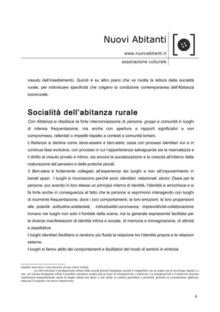 Nuovi Abitanti
www.nuoviabitanti.it
associazione culturale
vissuto dell’insediamento. Quindi è su altro piano che va rivolta la lettura della socialità
rurale, per individuare specificità che colgano la condizione contemporanea dell’Abitanza
sociorurale.
Socialità dell’abitanza rurale
Con Abitanza si ribadisce la forte interconnessione di persone, gruppi e comunità in luoghi
di intensa frequentazione, ma anche con apertura a rapporti significativi e non
compromessi, rallentati o impediti rispetto a contesti e comunità lontani.
L’Abitanza si declina come bene-essere e ben-stare, ossia con processi identitari vivi e in
continua fase evolutiva, con processi in cui l’appartenenza salvaguarda sia la riservatezza e
il diritto al vissuto privato e intimo, sia ancora la socializzazione e la crescita all’interno della
maturazione del pensiero e delle pratiche plurali.
Il Ben-stare è fortemente collegato all’esperienza dei luoghi e non all’impoverimento in
banali spazi. I luoghi si riconoscono perché sono identitari, relazionali, storici. Ossia per le
persone, pur avendo in loro stesse un principio interno di identità, l’identità si arricchisce e si
fa forte anche in conseguenza al fatto che le persone si esprimono interagendo con luoghi
di ricorrente frequentazione, dove i loro comportamenti, le loro emozioni, le loro propensioni
alle polarità solitudine-solidarietà, individualità-convivenza, imprenditività-collaborazione
trovano nei luoghi non solo il fondale della scena, ma la generale espressività facilitata per
le diverse manifestazioni di identità intima e sociale, di memoria e immaginazione, di attività
e aspettative.
I luoghi identitari facilitano e rendono più fluida la relazione tra l’identità propria e le relazioni
esterne.
I luoghi si fanno abito dei comportamenti e facilitatori del modo di sentirsi in sintonia.
modello innovativo e non ancorato ad una vetero ruralità.
La città reticolare è prefigurazione urbana della società glocale biodigitale, perché è compatibile con un ampio uso di tecnologie digitali e a
rete, nel sistema biodigitale infatti è possibile introdurre sempre più un tasso di teleoperatività e telelavoro. La teleoperatività e il telelavoro possono
manifestarsi tranquillamente anche in luoghi urbani non densi e cioè anche in contesti periurbani e perirurali, pertanto se correttamente applicate,
riducono il trasporto con mezzo motorizzato.
4
 