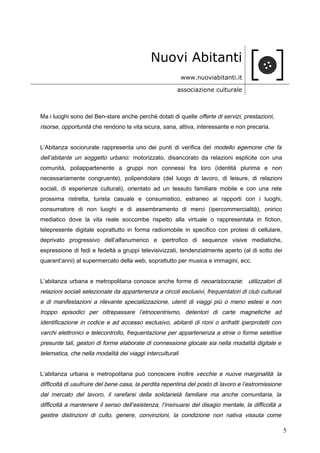 Nuovi Abitanti
www.nuoviabitanti.it
associazione culturale
Ma i luoghi sono del Ben-stare anche perchè dotati di quelle offerte di servizi, prestazioni,
risorse, opportunità che rendono la vita sicura, sana, attiva, interessante e non precaria.
L’Abitanza sociorurale rappresenta uno dei punti di verifica del modello egemone che fa
dell’abitante un soggetto urbano: motorizzato, disancorato da relazioni esplicite con una
comunità, poliappartenente a gruppi non connessi fra loro (identità plurima e non
necessariamente congruente), polipendolare (del luogo di lavoro, di leisure, di relazioni
sociali, di esperienze culturali), orientato ad un tessuto familiare mobile e con una rete
prossima ristretta, turista casuale e consumistico, estraneo ai rapporti con i luoghi,
consumatore di non luoghi e di assembramento di merci (ipercommercialità), onirico
mediatico dove la vita reale soccombe rispetto alla virtuale o rappresentata in fiction,
telepresente digitale soprattutto in forma radiomobile in specifico con protesi di cellulare,
deprivato progressivo dell’alfanumerico e ipertrofico di sequenze visive mediatiche,
espressione di fedi e fedeltà a gruppi televisivizzati, tendenzialmente aperto (al di sotto dei
quarant’anni) al supermercato della web, soprattutto per musica e immagini, ecc.
L’abitanza urbana e metropolitana conosce anche forme di neoaristocrazie: utilizzatori di
relazioni sociali selezionate da appartenenza a circoli esclusivi, frequentatori di club culturali
e di manifestazioni a rilevante specializzazione, utenti di viaggi più o meno estesi e non
troppo episodici per oltrepassare l’etnocentrismo, detentori di carte magnetiche ad
identificazione in codice e ad accesso esclusivo, abitanti di rioni o anfratti iperprotetti con
varchi elettronici e telecontrollo, frequentazione per appartenenza a etnie o forme selettive
presunte tali, gestori di forme elaborate di connessione glocale sia nella modalità digitale e
telematica, che nella modalità dei viaggi interculturali
L’abitanza urbana e metropolitana può conoscere inoltre vecchie e nuove marginalità: la
difficoltà di usufruire del bene casa, la perdita repentina del posto di lavoro e l’estromissione
dal mercato del lavoro, il rarefarsi della solidarietà familiare ma anche comunitaria, la
difficoltà a mantenere il senso dell’esistenza, l’insinuarsi del disagio mentale, la difficoltà a
gestire distinzioni di culto, genere, convinzioni, la condizione non nativa vissuta come
5
 