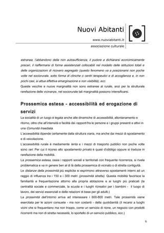 Nuovi Abitanti
www.nuoviabitanti.it
associazione culturale
estranea, l’abbandono della non autosufficienza, il pudore a dichiararsi economicamente
precari, il riaffermarsi di forme assistenziali collocabili nel modello delle istituzioni totali e
delle organizzazioni di ricovero segregato (questo fenomeno va a posizionarsi non poche
volte nel sociorurale, sotto forma di cliniche o centri terapeutici e di accoglienza e, in non
pochi casi, si attua effettiva emarginazione e non visibilità), ecc.
Queste vecchie e nuove marginalità non sono estranee al rurale, anzi per la strutturale
rarefazione delle vicinanze, nel sociorurale tali marginalità possono intensificarsi.
Prossemica estesa - accessibilità ed erogazione di
servizi
La socialità di un luogo è legata anche alle dinamiche di accessibilità, allontanamento e
ritorno, oltre che all’intensità e facilità dei rapporti fra le persone e i gruppi presenti e attivi in
una Comunità Insediata.
L’accessibilità dipende certamente dalla struttura viaria, ma anche dai mezzi di spostamento
e di veicolazione.
L’accessibilità rurale è mediamente lenta e i mezzi di trasporto pubblici non poche volte
sono rari. Per cui il ricorso allo spostamento privato è quasi d’obbligo oppure si traduce in
rarefazione della mobilità.
La prossemica estesa, ossia i rapporti sociali e territoriali con frequente ricorrenza, si rivela
problematica e va in genere ben al di là della prossemica di vicinato o di stretta contiguità.
Le distanze della prossimità più esplicita si esprimono attraverso spostamenti interni ad un
raggio di influenza tra i 150 e i 300 metri (prossimità stretta). Questa mobilità favorisce la
familiarità e frequentazione attorno alla propria abitazione e ai luoghi più praticati (la
centralità sociale e commerciale, la scuola e i luoghi ricreativi per i bambini - il luogo di
lavoro, dei servizi essenziali e delle relazioni di base per gli adulti.)
La prossimità dell’intorno arriva ad interessare i 600-800 metri. Tale prossimità viene
esercitata per le azioni consuete - ma non costanti - della quotidianità (il recarsi a luoghi
vicini che si frequentano ma non troppo, come un servizio di rione, un negozio con prodotti
ricorrenti ma non di stretta necessità, lo sportello di un servizio pubblico, ecc.)
6
 