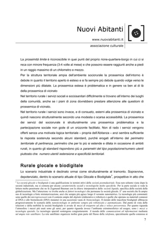 Nuovi Abitanti
www.nuoviabitanti.it
associazione culturale
La prossimità limite è riconoscibile in quei punti del proprio rione-quartiere-borgo in cui ci si
reca con minore frequenza (3-4 volte al mese) e che possono essere raggiunti anche a piedi
in un raggio massimo di un chilometro e mezzo.
Per la struttura territoriale ampia dell’ambiente sociorurale la prossemica dell’intorno è
debole in quanto il territorio aperto è esteso e si fa sempre più debole quando volge verso le
dimensioni più dilatate. La prossemica estesa è problematica e in genere va ben al di là
della prossemica di vicinato
Nel territorio rurale i servizi sociali e sociosanitari difficilmente si trovano all’interno dei luoghi
della comunità, anche se i piani di zona dovrebbero prestare attenzione alle questioni di
prossemica di vicinato.
Nel territorio rurale i servizi sono invece, e di consueto, esterni alla prossemica di vicinato e
quindi nascono strutturalmente secondo una modesta o scarsa accessibilità. La prossemica
dei servizi del sociorurale è strutturalmente una prossemica problematica e la
partecipazione sociale non gode di un orizzonte facilitato. Non di rado i servizi vengono
offerti senza una motivata logica territoriale – propria dell’Abitanza – anzi sembra sufficiente
la risposta sostenuta secondo alcuni standard, purché erogati all’interno del perimetro
territoriale di pertinenza, perimetro che per lo più si estende e dilata in occasione di ambiti
rurali, in quanto gli standard rispondono più a parametri del tipo popolazione/numero utenti
piuttosto che numero utenti/ estensione e specificità territoriali.
Rurale glocale e biodigitale
Lo scenario industriale è declinato ormai come strutturalmente al tramonto. Sopravvive,
depotenziato, dentro lo scenario attuale di tipo Glocale e Biodigitale
4
, prospettive in atto che
4
La società glocale e biodigitale è una qualificazione in termini attivi della società postindustriale. Essa non soltanto viene dopo la
società industriale, ma si connota per alcune caratteristiche sociali e tecnologiche molto specifiche. Per la parte sociale si veda la
lettura molto penetrante che ne fa Zygmund Bauman con la chiave interpretativa della società liquida, specifica della società della
globalizzazione. Ma l’attenzione va rivolta anche ai fattori tecnologici che permeano la società glocale. E’ una società che fa ampio
uso di tecnologie a forte miniaturizzazione, anzi che sempre più agisce lungo il versante nanometrico. Le tecnologie più connotanti
sono quelle dei microprocessori con il contesto ampio del digitale (elaborativo e robotico) e quelle che operano su materiali connessi
al DNA e alle biomolecole (DNA mutante) in una accezione vasta di biotecnologie. Il mondo delle macchine biodigitali abbraccia
progressivamente lo scenario delle nanotecnologie in ambiente sempre più robotizzato e automatizzato. Dal punto di vista delle
relazioni e della mobilità la società biodigitale si avvale di mezzi di trasporto ad alta e veloce percorrenza. Per quanto riguarda
l’atmosfera i mezzi più usati sono gli aerei, per quanto riguarda invece l’ambiente extratmosferico ed esogeo, sono i mezzi a
tecnologia spaziale. Le tecnologie spaziali sostengono congiuntamente il mondo delle comunicazioni ed informazioni mediante
un’ampia rete satellitare. La rete satellitare organizza inoltre gran parte del flusso della telefonia, specialmente quella connessa ai
7
 