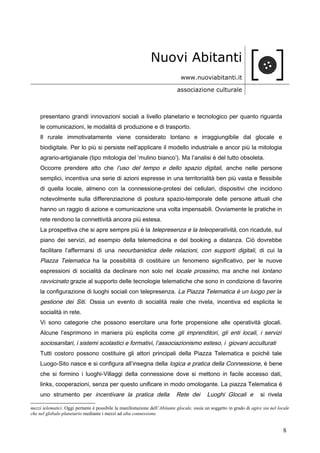 Nuovi Abitanti
www.nuoviabitanti.it
associazione culturale
presentano grandi innovazioni sociali a livello planetario e tecnologico per quanto riguarda
le comunicazioni, le modalità di produzione e di trasporto.
Il rurale immotivatamente viene considerato lontano e irraggiungibile dal glocale e
biodigitale. Per lo più si persiste nell’applicare il modello industriale e ancor più la mitologia
agrario-artigianale (tipo mitologia del ‘mulino bianco’). Ma l’analisi è del tutto obsoleta.
Occorre prendere atto che l’uso del tempo e dello spazio digitali, anche nelle persone
semplici, incentiva una serie di azioni espresse in una territorialità ben più vasta e flessibile
di quella locale, almeno con la connessione-protesi dei cellulari, dispositivi che incidono
notevolmente sulla differenziazione di postura spazio-temporale delle persone attuali che
hanno un raggio di azione e comunicazione una volta impensabili. Ovviamente le pratiche in
rete rendono la connettività ancora più estesa.
La prospettiva che si apre sempre più è la telepresenza e la teleoperatività, con ricadute, sul
piano dei servizi, ad esempio della telemedicina e del booking a distanza. Ciò dovrebbe
facilitare l’affermarsi di una neourbanistica delle relazioni, con supporti digitali, di cui la
Piazza Telematica ha la possibilità di costituire un fenomeno significativo, per le nuove
espressioni di socialità da declinare non solo nel locale prossimo, ma anche nel lontano
ravvicinato grazie al supporto delle tecnologie telematiche che sono in condizione di favorire
la configurazione di luoghi sociali con telepresenza. La Piazza Telematica è un luogo per la
gestione dei Siti. Ossia un evento di socialità reale che rivela, incentiva ed esplicita le
socialità in rete.
Vi sono categorie che possono esercitare una forte propensione alle operatività glocali.
Alcune l’esprimono in maniera più esplicita come gli imprenditori, gli enti locali, i servizi
sociosanitari, i sistemi scolastici e formativi, l’associazionismo esteso, i giovani acculturati
Tutti costoro possono costituire gli attori principali della Piazza Telematica e poiché tale
Luogo-Sito nasce e si configura all’insegna della logica e pratica della Connessione, è bene
che si formino i luoghi-Villaggi della connessione dove si mettono in facile accesso dati,
links, cooperazioni, senza per questo unificare in modo omologante. La piazza Telematica è
uno strumento per incentivare la pratica della Rete dei Luoghi Glocali e si rivela
mezzi telematici. Oggi pertanto è possibile la manifestazione dell’Abitante glocale, ossia un soggetto in grado di agire sia nel locale
che nel globale-planetario mediante i mezzi ad alta connessione.
8
 