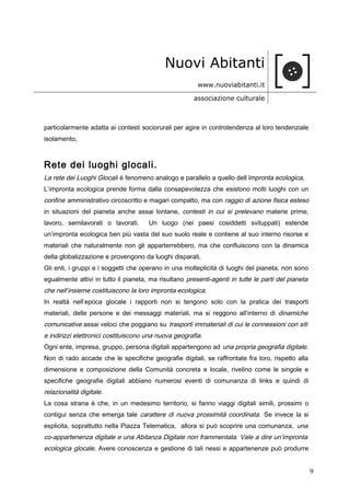 Nuovi Abitanti
www.nuoviabitanti.it
associazione culturale
particolarmente adatta ai contesti sociorurali per agire in controtendenza al loro tendenziale
isolamento.
Rete dei luoghi glocali.
La rete dei Luoghi Glocali è fenomeno analogo e parallelo a quello dell’impronta ecologica.
L’impronta ecologica prende forma dalla consapevolezza che esistono molti luoghi con un
confine amministrativo circoscritto e magari compatto, ma con raggio di azione fisica esteso
in situazioni del pianeta anche assai lontane, contesti in cui si prelevano materie prime,
lavoro, semilavorati o lavorati. Un luogo (nei paesi cosiddetti sviluppati) estende
un’impronta ecologica ben più vasta del suo suolo reale e contiene al suo interno risorse e
materiali che naturalmente non gli apparterrebbero, ma che confluiscono con la dinamica
della globalizzazione e provengono da luoghi disparati.
Gli enti, i gruppi e i soggetti che operano in una molteplicità di luoghi del pianeta, non sono
egualmente attivi in tutto il pianeta, ma risultano presenti-agenti in tutte le parti del pianeta
che nell’insieme costituiscono la loro impronta ecologica.
In realtà nell’epoca glocale i rapporti non si tengono solo con la pratica dei trasporti
materiali, delle persone e dei messaggi materiali, ma si reggono all’interno di dinamiche
comunicative assai veloci che poggiano su trasporti immateriali di cui le connessioni con siti
e indirizzi elettronici costituiscono una nuova geografia.
Ogni ente, impresa, gruppo, persona digitali appartengono ad una propria geografia digitale.
Non di rado accade che le specifiche geografie digitali, se raffrontate fra loro, rispetto alla
dimensione e composizione della Comunità concreta e locale, rivelino come le singole e
specifiche geografie digitali abbiano numerosi eventi di comunanza di links e quindi di
relazionalità digitale.
La cosa strana è che, in un medesimo territorio, si fanno viaggi digitali simili, prossimi o
contigui senza che emerga tale carattere di nuova prossimità coordinata. Se invece la si
esplicita, soprattutto nella Piazza Telematica, allora si può scoprire una comunanza, una
co-appartenenza digitale e una Abitanza Digitale non frammentata. Vale a dire un’impronta
ecologica glocale. Avere conoscenza e gestione di tali nessi e appartenenze può produrre
9
 