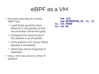 eBPF as a VM
●
Example assembly of a simple
eBPF filter
●
Load 16-bit quantity from
offset 12 in the packet to the
accumul...