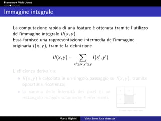 Framework Viola-Jones
Immagine integrale
La computazione rapida di una feature `e ottenuta tramite l’utilizzo
dell’immagine integrale II(x, y).
Essa fornisce una rappresentazione intermedia dell’immagine
originaria I(x, y), tramite la deﬁnizione
II(x, y) =
x ≤x,y ≤y
I(x , y )
L’eﬃcienza deriva da:
II(x, y) `e calcolata in un singolo passaggio su I(x, y), tramite
opportuna ricorrenza;
la somma delle intensit`a dei pixel di un
rettangolo richiede solamente 4 riferimenti.
Marco Righini Viola-Jones face detector
 