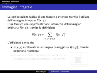 Framework Viola-Jones
Immagine integrale
La computazione rapida di una feature `e ottenuta tramite l’utilizzo
dell’immagine integrale II(x, y).
Essa fornisce una rappresentazione intermedia dell’immagine
originaria I(x, y), tramite la deﬁnizione
II(x, y) =
x ≤x,y ≤y
I(x , y )
L’eﬃcienza deriva da:
II(x, y) `e calcolata in un singolo passaggio su I(x, y), tramite
opportuna ricorrenza;
la somma delle intensit`a dei pixel di un
rettangolo richiede solamente 4 riferimenti.
Marco Righini Viola-Jones face detector
 
