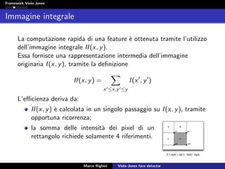 Framework Viola-Jones
Immagine integrale
La computazione rapida di una feature `e ottenuta tramite l’utilizzo
dell’immagine integrale II(x, y).
Essa fornisce una rappresentazione intermedia dell’immagine
originaria I(x, y), tramite la deﬁnizione
II(x, y) =
x ≤x,y ≤y
I(x , y )
L’eﬃcienza deriva da:
II(x, y) `e calcolata in un singolo passaggio su I(x, y), tramite
opportuna ricorrenza;
la somma delle intensit`a dei pixel di un
rettangolo richiede solamente 4 riferimenti.
Marco Righini Viola-Jones face detector
 