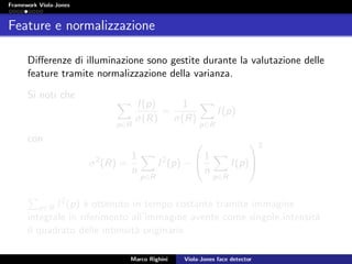 Framework Viola-Jones
Feature e normalizzazione
Diﬀerenze di illuminazione sono gestite durante la valutazione delle
feature tramite normalizzazione della varianza.
Si noti che
p∈R
I(p)
σ(R)
=
1
σ(R)
p∈R
I(p)
con
σ2
(R) =
1
n
p∈R
I2
(p) −

1
n
p∈R
I(p)


2
p∈R I2(p) `e ottenuto in tempo costante tramite immagine
integrale in riferimento all’immagine avente come singole intensit`a
il quadrato delle intensit`a originarie.
Marco Righini Viola-Jones face detector
 