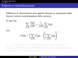 Framework Viola-Jones
Feature e normalizzazione
Diﬀerenze di illuminazione sono gestite durante la valutazione delle
feature tramite normalizzazione della varianza.
Si noti che
p∈R
I(p)
σ(R)
=
1
σ(R)
p∈R
I(p)
con
σ2
(R) =
1
n
p∈R
I2
(p) −

1
n
p∈R
I(p)


2
p∈R I2(p) `e ottenuto in tempo costante tramite immagine
integrale in riferimento all’immagine avente come singole intensit`a
il quadrato delle intensit`a originarie.
Marco Righini Viola-Jones face detector
 