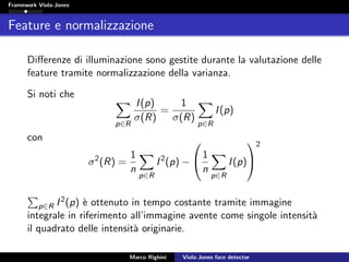 Framework Viola-Jones
Feature e normalizzazione
Diﬀerenze di illuminazione sono gestite durante la valutazione delle
feature tramite normalizzazione della varianza.
Si noti che
p∈R
I(p)
σ(R)
=
1
σ(R)
p∈R
I(p)
con
σ2
(R) =
1
n
p∈R
I2
(p) −

1
n
p∈R
I(p)


2
p∈R I2(p) `e ottenuto in tempo costante tramite immagine
integrale in riferimento all’immagine avente come singole intensit`a
il quadrato delle intensit`a originarie.
Marco Righini Viola-Jones face detector
 