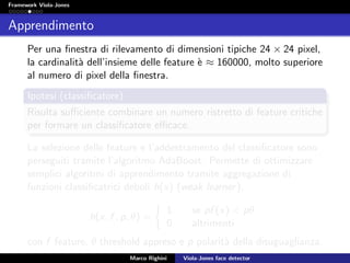Framework Viola-Jones
Apprendimento
Per una ﬁnestra di rilevamento di dimensioni tipiche 24 × 24 pixel,
la cardinalit`a dell’insieme delle feature `e ≈ 160000, molto superiore
al numero di pixel della ﬁnestra.
Ipotesi (classiﬁcatore)
Risulta suﬃciente combinare un numero ristretto di feature critiche
per formare un classiﬁcatore eﬃcace.
La selezione delle feature e l’addestramento del classiﬁcatore sono
perseguiti tramite l’algoritmo AdaBoost. Permette di ottimizzare
semplici algoritmi di apprendimento tramite aggregazione di
funzioni classiﬁcatrici deboli h(x) (weak learner).
h(x, f , p, θ) =
1 se pf (x) < pθ
0 altrimenti
con f feature, θ threshold appreso e p polarit`a della disuguaglianza.
Marco Righini Viola-Jones face detector
 
