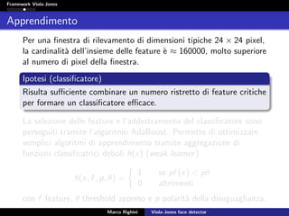 Framework Viola-Jones
Apprendimento
Per una ﬁnestra di rilevamento di dimensioni tipiche 24 × 24 pixel,
la cardinalit`a dell’insieme delle feature `e ≈ 160000, molto superiore
al numero di pixel della ﬁnestra.
Ipotesi (classiﬁcatore)
Risulta suﬃciente combinare un numero ristretto di feature critiche
per formare un classiﬁcatore eﬃcace.
La selezione delle feature e l’addestramento del classiﬁcatore sono
perseguiti tramite l’algoritmo AdaBoost. Permette di ottimizzare
semplici algoritmi di apprendimento tramite aggregazione di
funzioni classiﬁcatrici deboli h(x) (weak learner).
h(x, f , p, θ) =
1 se pf (x) < pθ
0 altrimenti
con f feature, θ threshold appreso e p polarit`a della disuguaglianza.
Marco Righini Viola-Jones face detector
 