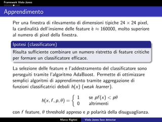 Framework Viola-Jones
Apprendimento
Per una ﬁnestra di rilevamento di dimensioni tipiche 24 × 24 pixel,
la cardinalit`a dell’insieme delle feature `e ≈ 160000, molto superiore
al numero di pixel della ﬁnestra.
Ipotesi (classiﬁcatore)
Risulta suﬃciente combinare un numero ristretto di feature critiche
per formare un classiﬁcatore eﬃcace.
La selezione delle feature e l’addestramento del classiﬁcatore sono
perseguiti tramite l’algoritmo AdaBoost. Permette di ottimizzare
semplici algoritmi di apprendimento tramite aggregazione di
funzioni classiﬁcatrici deboli h(x) (weak learner).
h(x, f , p, θ) =
1 se pf (x) < pθ
0 altrimenti
con f feature, θ threshold appreso e p polarit`a della disuguaglianza.
Marco Righini Viola-Jones face detector
 