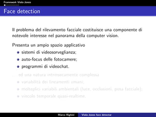 Framework Viola-Jones
Face detection
Il problema del rilevamento facciale costituisce una componente di
notevole interesse nel panorama della computer vision.
Presenta un ampio spazio applicativo
sistemi di videosorveglianza;
auto-focus delle fotocamere;
programmi di videochat.
. . . ed una natura intrinsecamente complessa
variabilit`a dei lineamenti umani;
molteplici variabili ambientali (luce, occlusioni, posa facciale);
vincolo temporale quasi-realtime.
Marco Righini Viola-Jones face detector
 