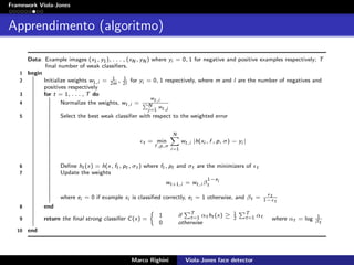 Framework Viola-Jones
Apprendimento (algoritmo)
Data: Example images (x1, y1), . . . , (xN , yN ) where yi = 0, 1 for negative and positive examples respectively; T
ﬁnal number of weak classiﬁers.
1 begin
2 Initialize weights w1,i = 1
2m
, 1
2l
for yi = 0, 1 respectively, where m and l are the number of negatives and
positives respectively
3 for t = 1, . . . , T do
4 Normalize the weights, wt,i =
wt,i
N
j=1
wt,j
5 Select the best weak classiﬁer with respect to the weighted error
t = min
f ,p,σ
N
i=1
wt,i |h(xi , f , p, σ) − yi |
6 Deﬁne ht (x) = h(x, ft , pt , σt ) where ft , pt and σt are the minimizers of t
7 Update the weights
wt+1,i = wt,i β
1−ei
t
where ei = 0 if example xi is classiﬁed correctly, ei = 1 otherwise, and βt = t
1− t
8 end
9 return the ﬁnal strong classiﬁer C(x) =
1 if T
t=1 αt ht (x) ≥ 1
2
T
t=1 αt
0 otherwise
where αt = log 1
βt
10 end
Marco Righini Viola-Jones face detector
 