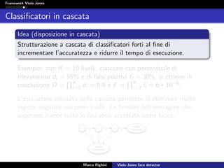 Framework Viola-Jones
Classiﬁcatori in cascata
Idea (disposizione in cascata)
Strutturazione a cascata di classiﬁcatori forti al ﬁne di
incrementare l’accuratezza e ridurre il tempo di esecuzione.
Esempio: con K = 10 livelli, ciascuno con percentuale di
rilevamento di = 99% e di falsi positivi fi = 30%, si ottiene in
conclusione D = K
i=1 di ≈ 0.9 e F = K
i=1 fi ≈ 6 ∗ 10−6.
L’esecuzione ordinata della cascata permette di eliminare molte
regioni negative nei primi livelli. Le ﬁnestre dell’immagine che
superano invece tutte le fasi sono accettate come facce.
Marco Righini Viola-Jones face detector
 
