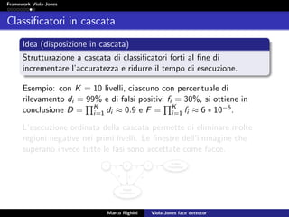 Framework Viola-Jones
Classiﬁcatori in cascata
Idea (disposizione in cascata)
Strutturazione a cascata di classiﬁcatori forti al ﬁne di
incrementare l’accuratezza e ridurre il tempo di esecuzione.
Esempio: con K = 10 livelli, ciascuno con percentuale di
rilevamento di = 99% e di falsi positivi fi = 30%, si ottiene in
conclusione D = K
i=1 di ≈ 0.9 e F = K
i=1 fi ≈ 6 ∗ 10−6.
L’esecuzione ordinata della cascata permette di eliminare molte
regioni negative nei primi livelli. Le ﬁnestre dell’immagine che
superano invece tutte le fasi sono accettate come facce.
Marco Righini Viola-Jones face detector
 