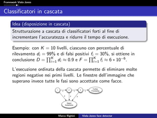 Framework Viola-Jones
Classiﬁcatori in cascata
Idea (disposizione in cascata)
Strutturazione a cascata di classiﬁcatori forti al ﬁne di
incrementare l’accuratezza e ridurre il tempo di esecuzione.
Esempio: con K = 10 livelli, ciascuno con percentuale di
rilevamento di = 99% e di falsi positivi fi = 30%, si ottiene in
conclusione D = K
i=1 di ≈ 0.9 e F = K
i=1 fi ≈ 6 ∗ 10−6.
L’esecuzione ordinata della cascata permette di eliminare molte
regioni negative nei primi livelli. Le ﬁnestre dell’immagine che
superano invece tutte le fasi sono accettate come facce.
Marco Righini Viola-Jones face detector
 