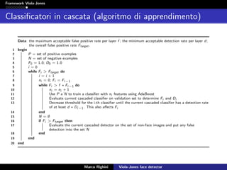 Framework Viola-Jones
Classiﬁcatori in cascata (algoritmo di apprendimento)
Data: the maximum acceptable false positive rate per layer f ; the minimum acceptable detection rate per layer d;
the overall false positive rate Ftarget .
1 begin
2 P = set of positive examples
3 N = set of negative examples
4 F0 = 1.0; D0 = 1.0
5 i = 0
6 while Fi > Ftarget do
7 i = i + 1
8 ni = 0; Fi = Fi−1
9 while Fi > f ∗ Fi−1 do
10 ni = ni + 1
11 Use P a N to train a classiﬁer with ni features using AdaBoost
12 Evaluate current cascaded classiﬁer on validation set to determine Fi and Di
13 Decrease threshold for the i-th classiﬁer until the current cascaded classiﬁer has a detection rate
of at least d ∗ Di−1. This also aﬀects Fi
14 end
15 N = ∅
16 if Fi > Ftarget then
17 Evaluate the current cascaded detector on the set of non-face images and put any false
detection into the set N
18 end
19 end
20 end
Marco Righini Viola-Jones face detector
 