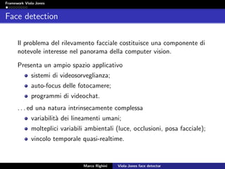 Framework Viola-Jones
Face detection
Il problema del rilevamento facciale costituisce una componente di
notevole interesse nel panorama della computer vision.
Presenta un ampio spazio applicativo
sistemi di videosorveglianza;
auto-focus delle fotocamere;
programmi di videochat.
. . . ed una natura intrinsecamente complessa
variabilit`a dei lineamenti umani;
molteplici variabili ambientali (luce, occlusioni, posa facciale);
vincolo temporale quasi-realtime.
Marco Righini Viola-Jones face detector
 