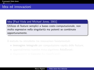 Framework Viola-Jones
Idea ed innovazioni
Idea [Paul Viola and Michael Jones, 2001]
Utilizzo di feature semplici a basso costo computazionale, non
molto espressive nella singolarit`a ma potenti se combinate
opportunamente.
Il metodo ha introdotto tre innovazioni fondamentali:
immagine integrale per computazione rapida delle feature;
apprendimento tramite meta-algoritmo AdaBoost;
disposizione in cascata dei classiﬁcatori.
Marco Righini Viola-Jones face detector
 