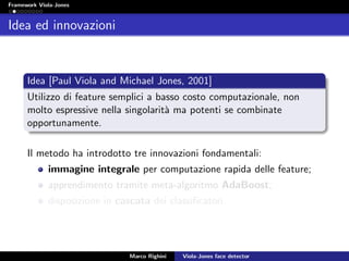 Framework Viola-Jones
Idea ed innovazioni
Idea [Paul Viola and Michael Jones, 2001]
Utilizzo di feature semplici a basso costo computazionale, non
molto espressive nella singolarit`a ma potenti se combinate
opportunamente.
Il metodo ha introdotto tre innovazioni fondamentali:
immagine integrale per computazione rapida delle feature;
apprendimento tramite meta-algoritmo AdaBoost;
disposizione in cascata dei classiﬁcatori.
Marco Righini Viola-Jones face detector
 