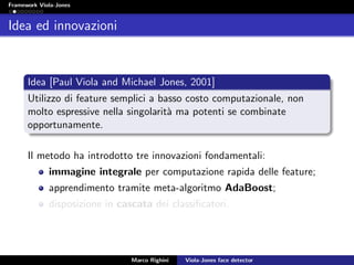 Framework Viola-Jones
Idea ed innovazioni
Idea [Paul Viola and Michael Jones, 2001]
Utilizzo di feature semplici a basso costo computazionale, non
molto espressive nella singolarit`a ma potenti se combinate
opportunamente.
Il metodo ha introdotto tre innovazioni fondamentali:
immagine integrale per computazione rapida delle feature;
apprendimento tramite meta-algoritmo AdaBoost;
disposizione in cascata dei classiﬁcatori.
Marco Righini Viola-Jones face detector
 
