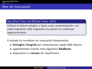 Framework Viola-Jones
Idea ed innovazioni
Idea [Paul Viola and Michael Jones, 2001]
Utilizzo di feature semplici a basso costo computazionale, non
molto espressive nella singolarit`a ma potenti se combinate
opportunamente.
Il metodo ha introdotto tre innovazioni fondamentali:
immagine integrale per computazione rapida delle feature;
apprendimento tramite meta-algoritmo AdaBoost;
disposizione in cascata dei classiﬁcatori.
Marco Righini Viola-Jones face detector
 