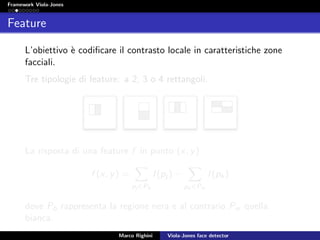 Framework Viola-Jones
Feature
L’obiettivo `e codiﬁcare il contrasto locale in caratteristiche zone
facciali.
Tre tipologie di feature: a 2, 3 o 4 rettangoli.
La risposta di una feature f in punto (x, y)
f (x, y) =
pj ∈Pb
I(pj ) −
pk ∈Pw
I(pk)
dove Pb rappresenta la regione nera e al contrario Pw quella
bianca.
Marco Righini Viola-Jones face detector
 