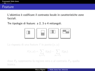 Framework Viola-Jones
Feature
L’obiettivo `e codiﬁcare il contrasto locale in caratteristiche zone
facciali.
Tre tipologie di feature: a 2, 3 o 4 rettangoli.
La risposta di una feature f in punto (x, y)
f (x, y) =
pj ∈Pb
I(pj ) −
pk ∈Pw
I(pk)
dove Pb rappresenta la regione nera e al contrario Pw quella
bianca.
Marco Righini Viola-Jones face detector
 
