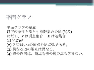 平面グラフ
平面グラフの定義
以下の条件を満たす有限集合の組 (V,E )
ただし、V は頂点集合、 E は辺集合
(1) V ⊆ R2
(2) 各辺は2つの頂点を結ぶ弧である。
(3) 異なる辺の端点は異なる。
(4) 辺の内部は、頂点も他の辺の点も含まない。
 