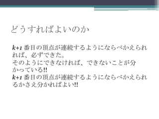 どうすればよいのか
k+1 番目の頂点が連続するようにならべかえられ
れば、必ずできた。
そのようにできなければ、できないことが分
かっている!!
k+1 番目の頂点が連続するようにならべかえられ
るかさえ分かればよい!!
 