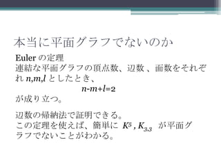 本当に平面グラフでないのか
Euler の定理
連結な平面グラフの頂点数、辺数 、面数をそれぞ
れ n,m,l としたとき、
n-m+l=2
が成り立つ。
辺数の帰納法で証明できる。
この定理を使えば、簡単に K5 , K3,3 が平面グ
ラフでないことがわかる。
 