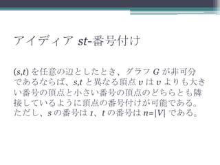 アイディア st-番号付け
(s,t) を任意の辺としたとき、グラフ G が非可分
であるならば、s,t と異なる頂点 v は v よりも大き
い番号の頂点と小さい番号の頂点のどちらとも隣
接しているように頂点の番号付けが可能である。
ただし、s の番号は 1、t の番号は n=|V| である。
 