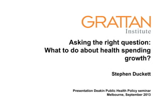 Asking the right question:
What to do about health spending
growth?
Stephen Duckett
Presentation Deakin Public Health Policy seminar
Melbourne, September 2013
 