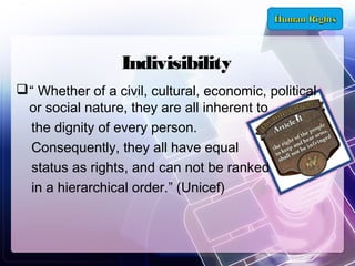 Indivisibility
 “ Whether of a civil, cultural, economic, political
or social nature, they are all inherent to
the dignity of every person.
Consequently, they all have equal
status as rights, and can not be ranked
in a hierarchical order.” (Unicef)

 