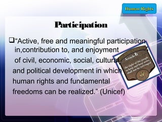 Participation
“Active, free and meaningful participation
in,contribution to, and enjoyment
of civil, economic, social, cultural
and political development in which
human rights and fundamental
freedoms can be realized.” (Unicef)

 