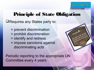 Principle of State Obligation
 Requires any States party to:
> prevent discrimination
> prohibit discrimination
> identify and redress
> impose sanctions against
discriminating acts
Periodic reporting to the appropriate UN
Committee every 4 years

 