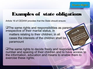 Examples of state obligations
Article 16 of CEDAW provides that the State should ensure:

The same rights and responsibilities as parents,
irrespective of their marital status, in
matters relating to their children; in all
cases the interests of the children shall be
paramount
The same rights to decide freely and responsibly on the
number and spacing of their children and to have access to
the information, education and means to enable them to
exercise these rights;

 