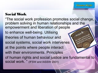 Social W
ork
“The social work profession promotes social change,
problem solving in human relationships and the
empowerment and liberation of people
to enhance well-being. Utilising
theories of human behaviour and
social systems, social work intervenes
at the points where people interact
with their environments. Principles
of human rights and social justice are fundamental to
social work. ” (IFSW and IASSW 2001)

 