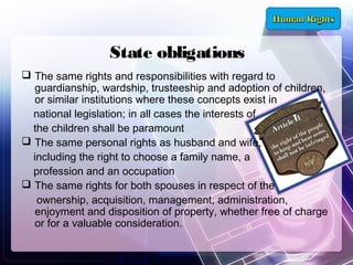 State obligations
 The same rights and responsibilities with regard to
guardianship, wardship, trusteeship and adoption of children,
or similar institutions where these concepts exist in
national legislation; in all cases the interests of
the children shall be paramount
 The same personal rights as husband and wife,
including the right to choose a family name, a
profession and an occupation
 The same rights for both spouses in respect of the
ownership, acquisition, management, administration,
enjoyment and disposition of property, whether free of charge
or for a valuable consideration.

 