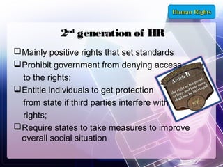 2nd generation of HR
 Mainly positive rights that set standards
 Prohibit government from denying access
to the rights;
 Entitle individuals to get protection
from state if third parties interfere with
rights;
 Require states to take measures to improve
overall social situation

 