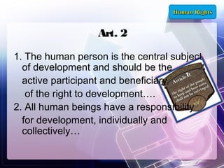Art. 2
1. The human person is the central subject
of development and should be the
active participant and beneficiary
of the right to development….
2. All human beings have a responsibility
for development, individually and
collectively…

 