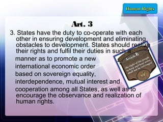 Art. 3

3. States have the duty to co-operate with each
other in ensuring development and eliminating
obstacles to development. States should realize
their rights and fulfil their duties in such a
manner as to promote a new
international economic order
based on sovereign equality,
interdependence, mutual interest and
cooperation among all States, as well as to
encourage the observance and realization of
human rights.

 