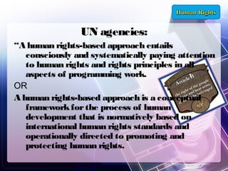 UN agencies:
“A human rights-based approach entails
consciously and systematically paying attention
to human rights and rights principles in all
aspects of programming work.
OR
A human rights-based approach is a conceptual
framework for the process of human
development that is normatively based on
international human rights standards and
operationally directed to promoting and
protecting human rights.

 