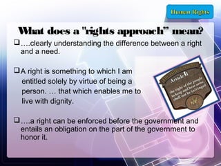 W does a "rights approach” mean?
hat
 ….clearly understanding the difference between a right
and a need. 
 A right is something to which I am
entitled solely by virtue of being a
person. … that which enables me to
live with dignity.
 ….a right can be enforced before the government and
entails an obligation on the part of the government to
honor it.

 