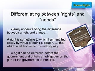 Differentiating between “rights” and
“needs”
….clearly understanding the difference
between a right and a need.
A right is something to which I am entitled
solely by virtue of being a person. … that
which enables me to live with dignity.
….a right can be enforced before the
government and entails an obligation on the
part of the government to honor it.

 