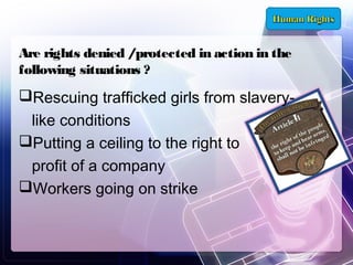 Are rights denied /protected in action in the
following situations ?

Rescuing trafficked girls from slaverylike conditions
Putting a ceiling to the right to
profit of a company
Workers going on strike

 
