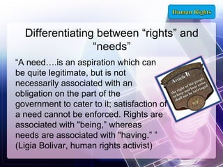 Differentiating between “rights” and
“needs”
“A need….is an aspiration which can
be quite legitimate, but is not
necessarily associated with an
obligation on the part of the
government to cater to it; satisfaction of
a need cannot be enforced. Rights are
associated with "being,” whereas
needs are associated with "having.” ”
(Ligia Bolivar, human rights activist)

 