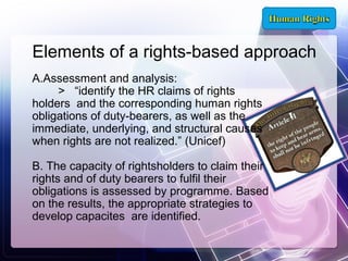 Elements of a rights-based approach
A.Assessment and analysis:
> “identify the HR claims of rights
holders and the corresponding human rights
obligations of duty-bearers, as well as the
immediate, underlying, and structural causes
when rights are not realized.” (Unicef)
B. The capacity of rightsholders to claim their
rights and of duty bearers to fulfil their
obligations is assessed by programme. Based
on the results, the appropriate strategies to
develop capacites are identified.

 